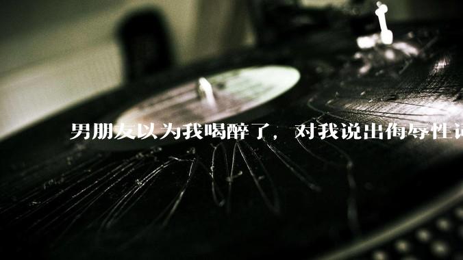 男朋友以为我喝醉了，对我说出侮辱性词汇，我该怎么办？