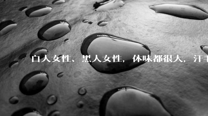 白人女性、黑人女性，体味都很大，汗毛都很硬吗？