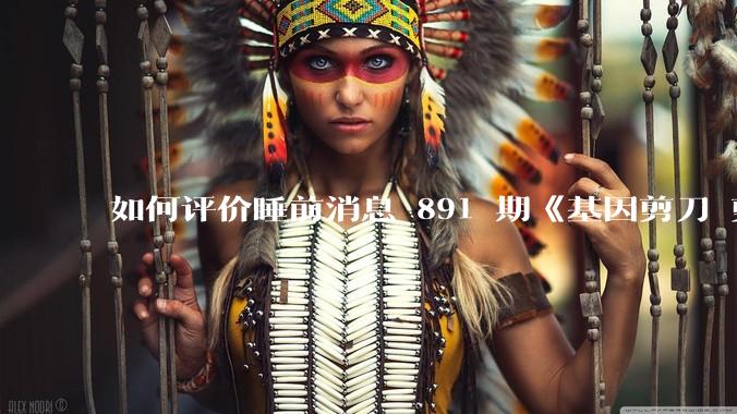 如何评价睡前消息 891 期《基因剪刀 剪水稻也能剪人》？