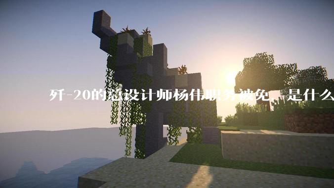 歼-20的总设计师杨伟职务被免，是什么情况？