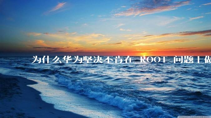 为什么华为坚决不肯在 ROOT 问题上做出让步？