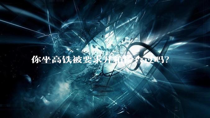 你坐高铁被要求开箱检查过吗？